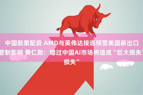 中国股票配资 AMD与英伟达接连预警美国新出口管制影响 黄仁勋：错过中国AI市场将造成“巨大损失”