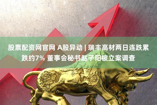 股票配资网官网 A股异动 | 瑞丰高材两日连跌累跌约7% 董事会秘书赵子阳被立案调查