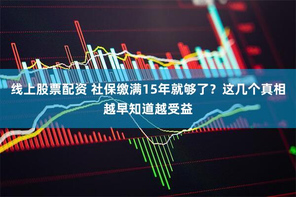 线上股票配资 社保缴满15年就够了？这几个真相越早知道越受益
