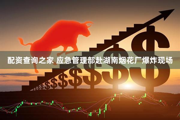配资查询之家 应急管理部赴湖南烟花厂爆炸现场