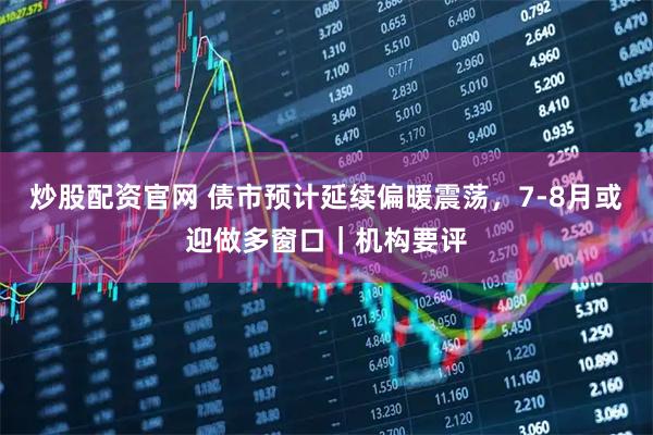 炒股配资官网 债市预计延续偏暖震荡,7-8月或迎做多窗口|机构要评
