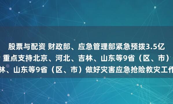 股票与配资 财政部、应急管理部紧急预拨3.5亿元中央自然灾害救灾资金 重点支持北京、河北、吉林、山东等9省(区、市)做好灾害应急抢险救灾工作