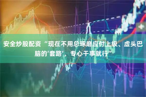 安全炒股配资 “现在不用总琢磨应付上级、虚头巴脑的‘套路’,专心干事就行”