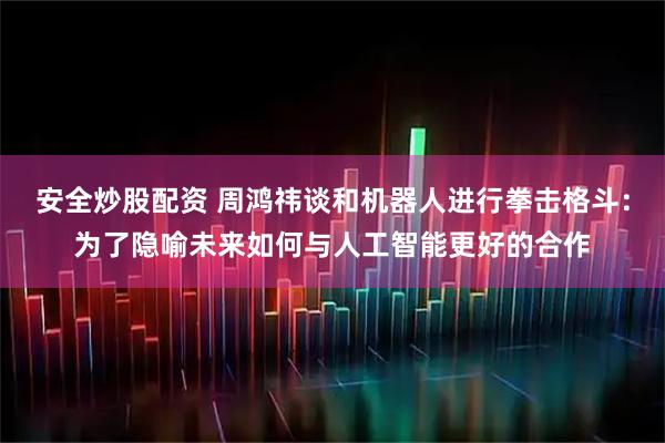 安全炒股配资 周鸿祎谈和机器人进行拳击格斗:为了隐喻未来如何与人工智能更好的合作