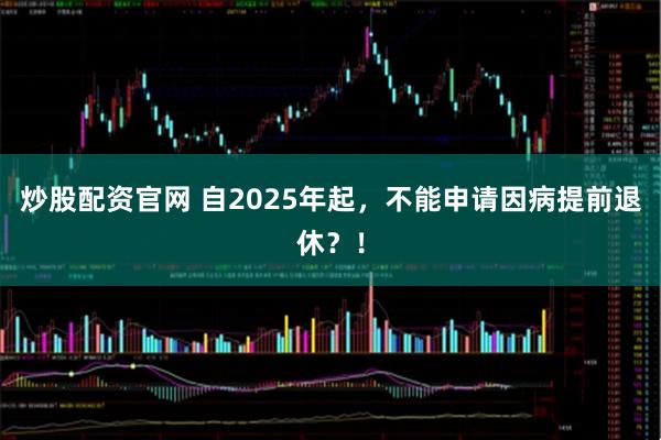 炒股配资官网 自2025年起,不能申请因病提前退休?!