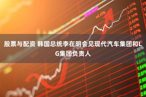 股票与配资 韩国总统李在明会见现代汽车集团和LG集团负责人