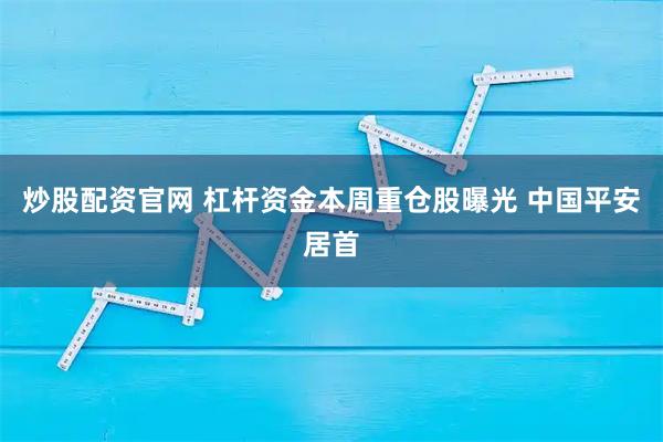 炒股配资官网 杠杆资金本周重仓股曝光 中国平安居首