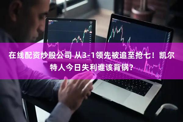 在线配资炒股公司 从3-1领先被追至抢七！凯尔特人今日失利谁该背锅？