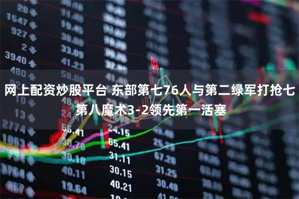 网上配资炒股平台 东部第七76人与第二绿军打抢七 第八魔术3-2领先第一活塞