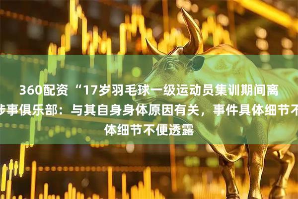 360配资 “17岁羽毛球一级运动员集训期间离世”，涉事俱乐部：与其自身身体原因有关，事件具体细节不便透露
