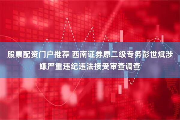 股票配资门户推荐 西南证券原二级专务彭世斌涉嫌严重违纪违法接受审查调查