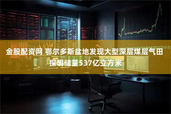 金股配资网 鄂尔多斯盆地发现大型深层煤层气田 探明储量537亿立方米