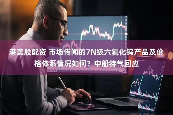 港美股配资 市场传闻的7N级六氟化钨产品及价格体系情况如何？中船特气回应