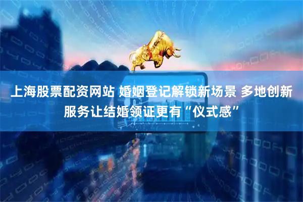 上海股票配资网站 婚姻登记解锁新场景 多地创新服务让结婚领证更有“仪式感”