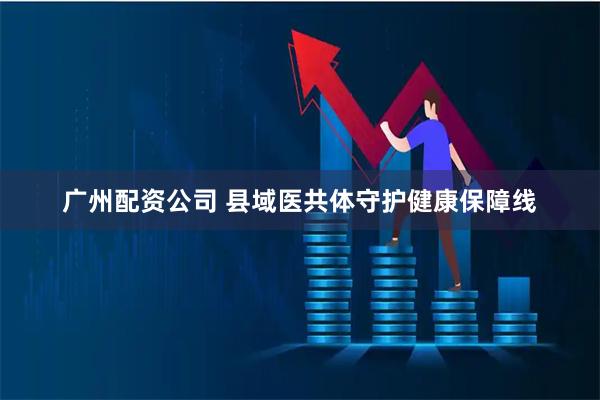 广州配资公司 县域医共体守护健康保障线