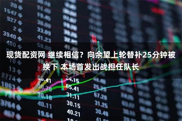 现货配资网 继续相信？向余望上轮替补25分钟被换下 本场首发出战担任队长