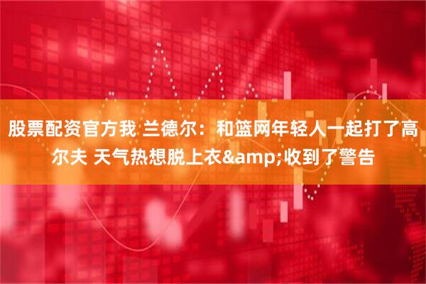 股票配资官方我 兰德尔：和篮网年轻人一起打了高尔夫 天气热想脱上衣&收到了警告