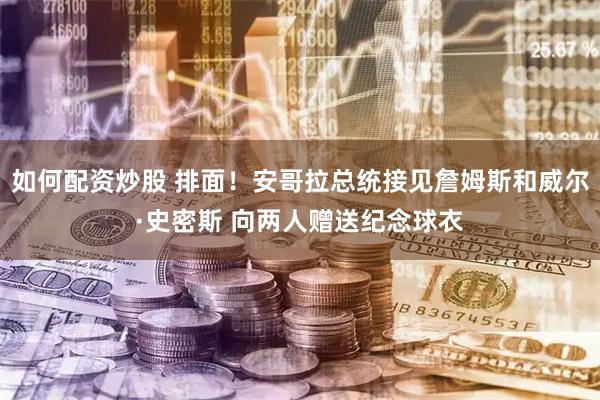 如何配资炒股 排面！安哥拉总统接见詹姆斯和威尔·史密斯 向两人赠送纪念球衣