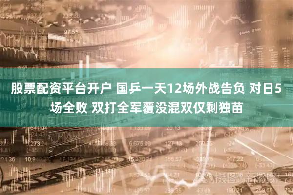 股票配资平台开户 国乒一天12场外战告负 对日5场全败 双打全军覆没混双仅剩独苗