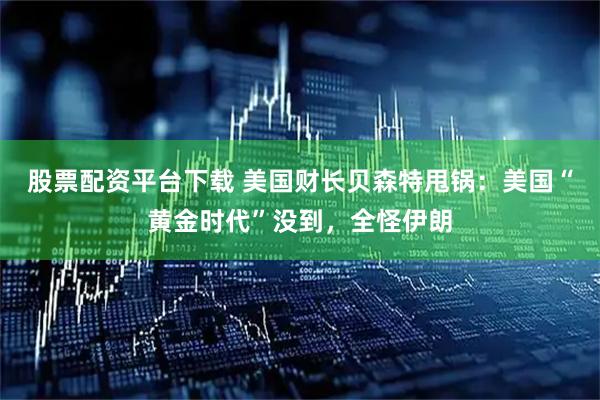 股票配资平台下载 美国财长贝森特甩锅：美国“黄金时代”没到，全怪伊朗